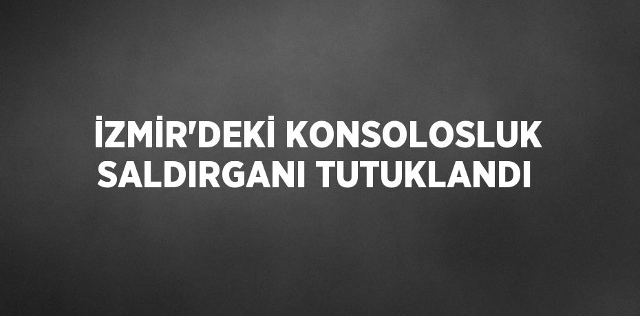 İZMİR’DEKİ KONSOLOSLUK SALDIRGANI TUTUKLANDI