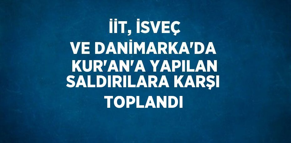 İİT, İSVEÇ VE DANİMARKA’DA KUR’AN’A YAPILAN SALDIRILARA KARŞI TOPLANDI