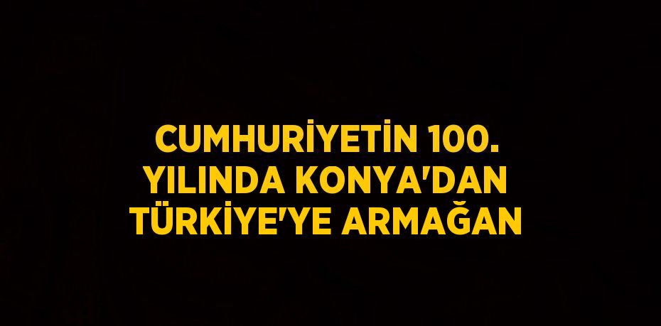 CUMHURİYETİN 100. YILINDA KONYA’DAN TÜRKİYE’YE ARMAĞAN