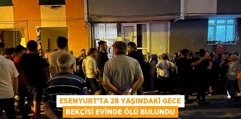 ESENYURT’TA 28 YAŞINDAKİ GECE BEKÇİSİ EVİNDE ÖLÜ BULUNDU