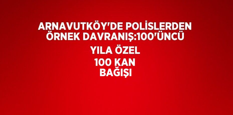 ARNAVUTKÖY’DE POLİSLERDEN ÖRNEK DAVRANIŞ:100’ÜNCÜ YILA ÖZEL 100 KAN BAĞIŞI