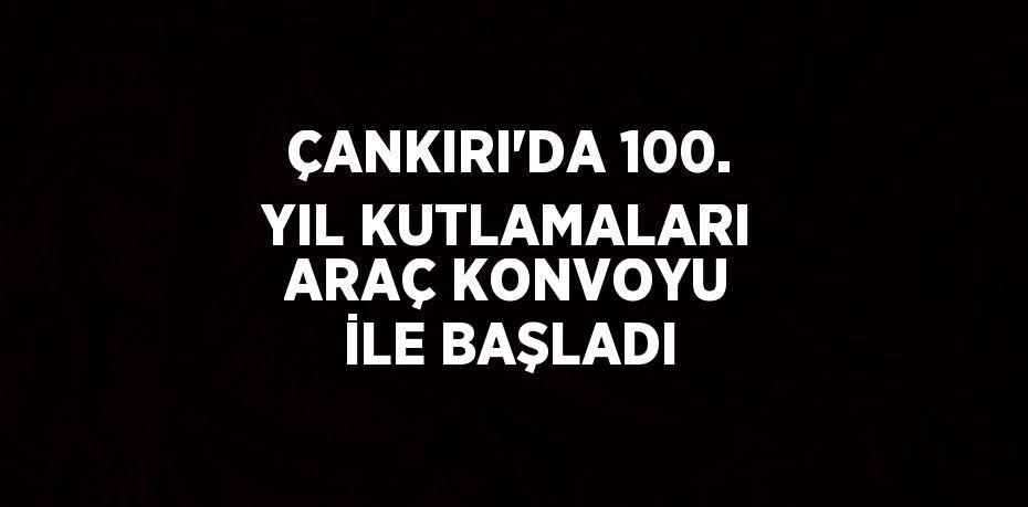 ÇANKIRI’DA 100. YIL KUTLAMALARI ARAÇ KONVOYU İLE BAŞLADI