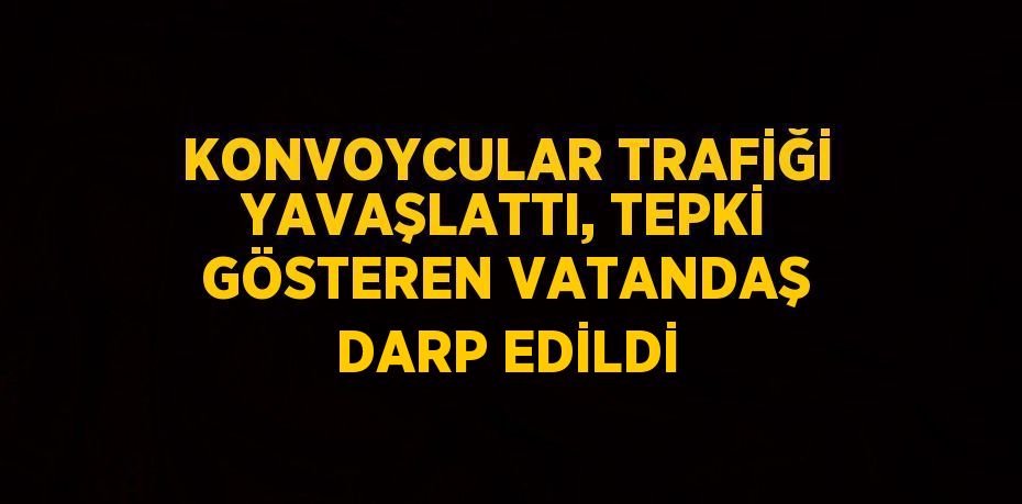 KONVOYCULAR TRAFİĞİ YAVAŞLATTI, TEPKİ GÖSTEREN VATANDAŞ DARP EDİLDİ