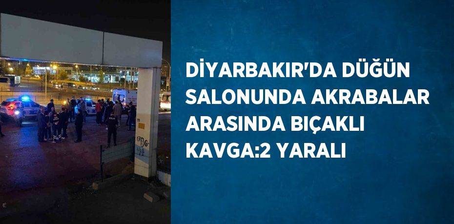 DİYARBAKIR’DA DÜĞÜN SALONUNDA AKRABALAR ARASINDA BIÇAKLI KAVGA:2 YARALI