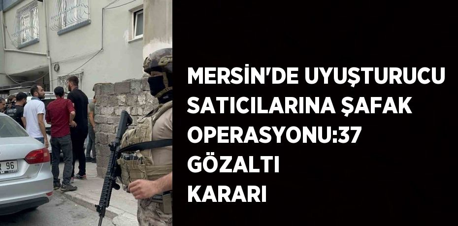 MERSİN’DE UYUŞTURUCU SATICILARINA ŞAFAK OPERASYONU:37 GÖZALTI KARARI