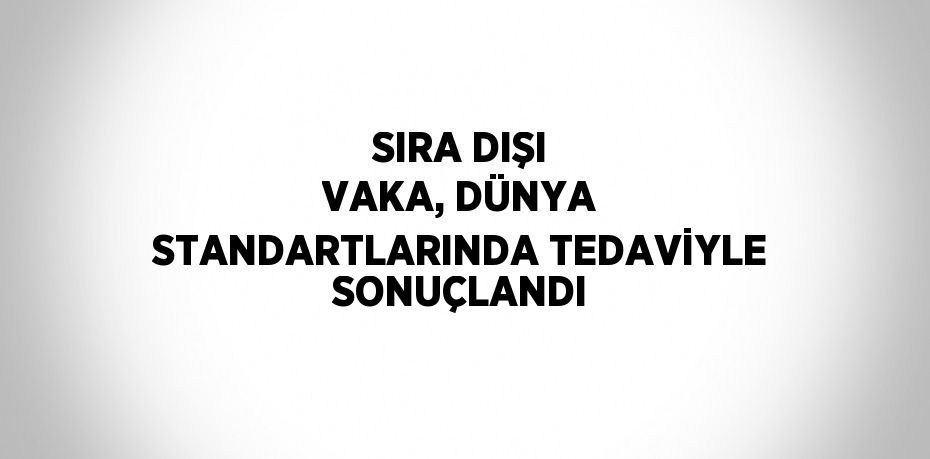 SIRA DIŞI VAKA, DÜNYA STANDARTLARINDA TEDAVİYLE SONUÇLANDI