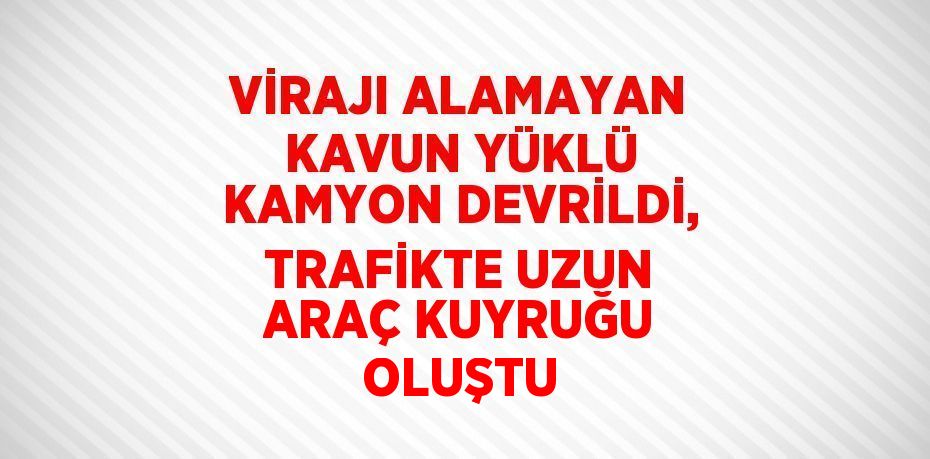 VİRAJI ALAMAYAN KAVUN YÜKLÜ KAMYON DEVRİLDİ, TRAFİKTE UZUN ARAÇ KUYRUĞU OLUŞTU