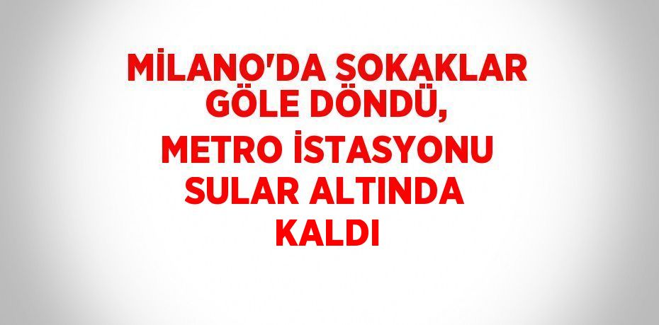 MİLANO’DA SOKAKLAR GÖLE DÖNDÜ, METRO İSTASYONU SULAR ALTINDA KALDI