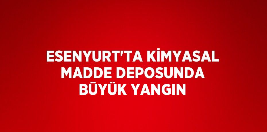 ESENYURT’TA KİMYASAL MADDE DEPOSUNDA BÜYÜK YANGIN