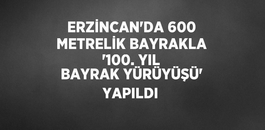 ERZİNCAN’DA 600 METRELİK BAYRAKLA '100. YIL BAYRAK YÜRÜYÜŞÜ' YAPILDI