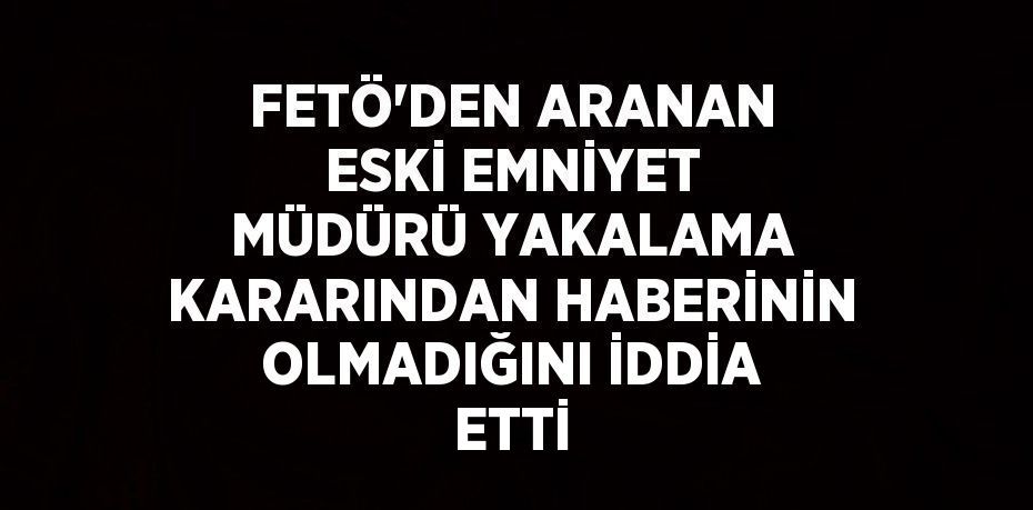 FETÖ’DEN ARANAN ESKİ EMNİYET MÜDÜRÜ YAKALAMA KARARINDAN HABERİNİN OLMADIĞINI İDDİA ETTİ