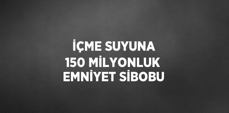 İÇME SUYUNA 150 MİLYONLUK EMNİYET SİBOBU