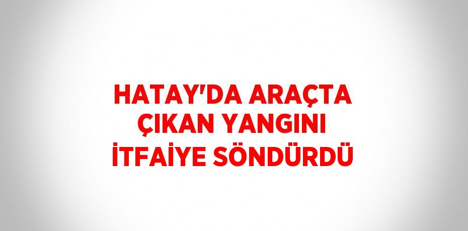 HATAY’DA ARAÇTA ÇIKAN YANGINI İTFAİYE SÖNDÜRDÜ