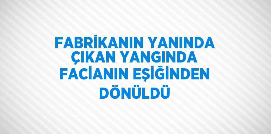 FABRİKANIN YANINDA ÇIKAN YANGINDA FACİANIN EŞİĞİNDEN DÖNÜLDÜ