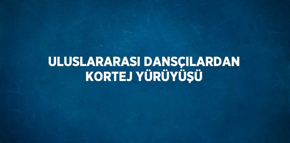 ULUSLARARASI DANSÇILARDAN KORTEJ YÜRÜYÜŞÜ