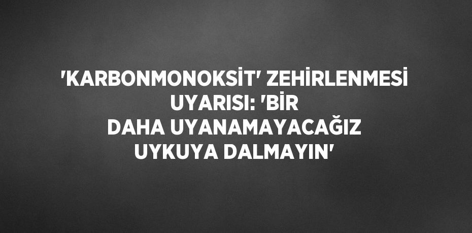 'KARBONMONOKSİT' ZEHİRLENMESİ UYARISI: 'BİR DAHA UYANAMAYACAĞIZ UYKUYA DALMAYIN'