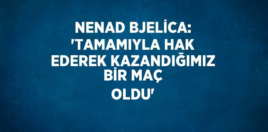 NENAD BJELİCA: 'TAMAMIYLA HAK EDEREK KAZANDIĞIMIZ BİR MAÇ OLDU'