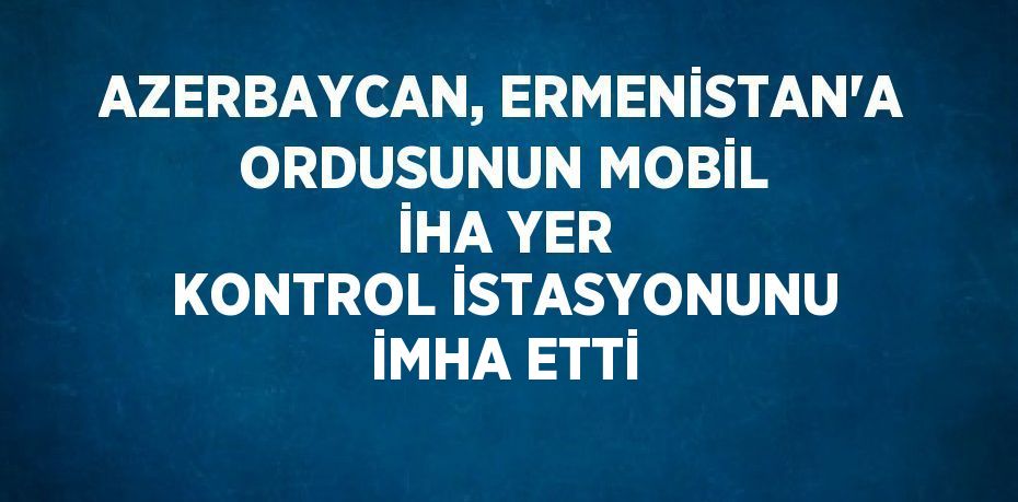 AZERBAYCAN, ERMENİSTAN’A ORDUSUNUN MOBİL İHA YER KONTROL İSTASYONUNU İMHA ETTİ