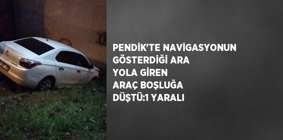 PENDİK’TE NAVİGASYONUN GÖSTERDİĞİ ARA YOLA GİREN ARAÇ BOŞLUĞA DÜŞTÜ:1 YARALI