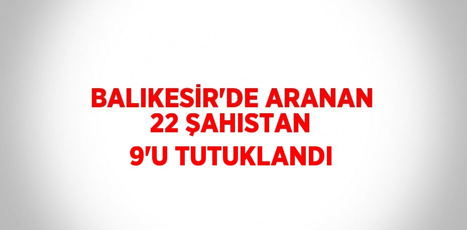 BALIKESİR’DE ARANAN 22 ŞAHISTAN 9’U TUTUKLANDI