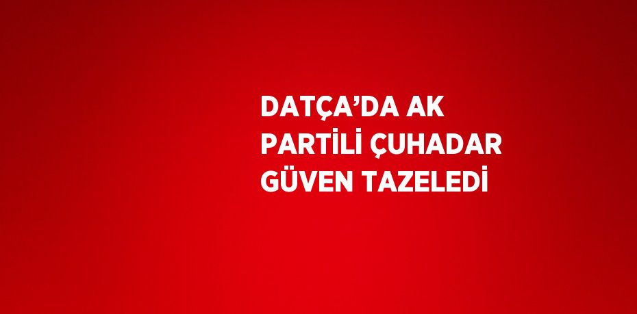 DATÇA’DA AK PARTİLİ ÇUHADAR GÜVEN TAZELEDİ