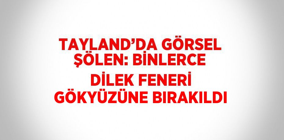 TAYLAND’DA GÖRSEL ŞÖLEN: BİNLERCE DİLEK FENERİ GÖKYÜZÜNE BIRAKILDI