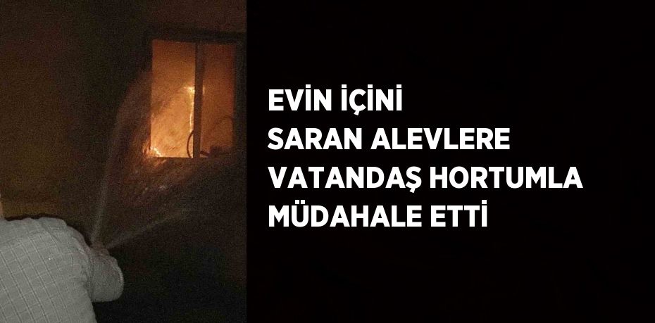 EVİN İÇİNİ SARAN ALEVLERE VATANDAŞ HORTUMLA MÜDAHALE ETTİ