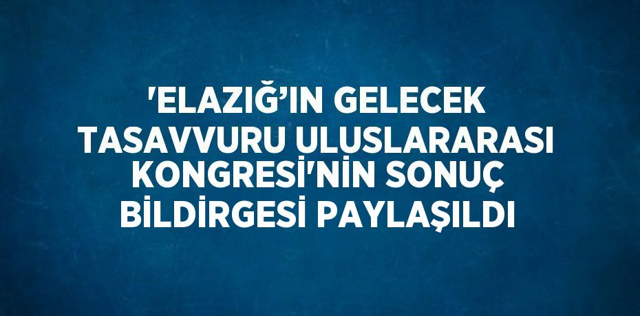 'ELAZIĞ’IN GELECEK TASAVVURU ULUSLARARASI KONGRESİ'NİN SONUÇ BİLDİRGESİ PAYLAŞILDI