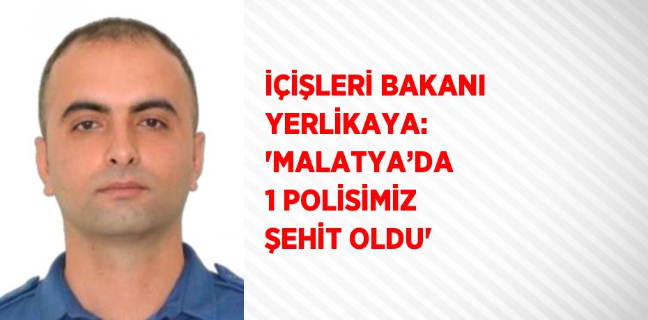 İÇİŞLERİ BAKANI YERLİKAYA: 'MALATYA’DA 1 POLİSİMİZ ŞEHİT OLDU'