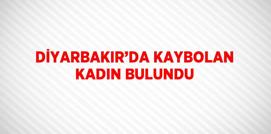 DİYARBAKIR’DA KAYBOLAN KADIN BULUNDU