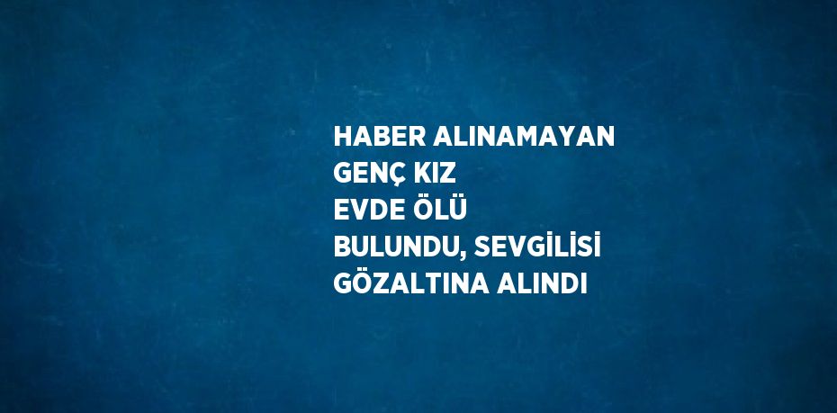 HABER ALINAMAYAN GENÇ KIZ EVDE ÖLÜ BULUNDU, SEVGİLİSİ GÖZALTINA ALINDI