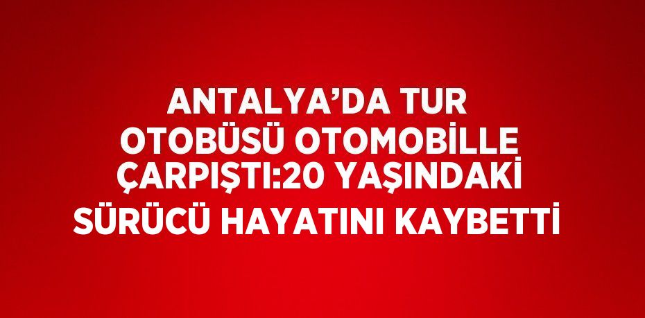 ANTALYA’DA TUR OTOBÜSÜ OTOMOBİLLE ÇARPIŞTI:20 YAŞINDAKİ SÜRÜCÜ HAYATINI KAYBETTİ