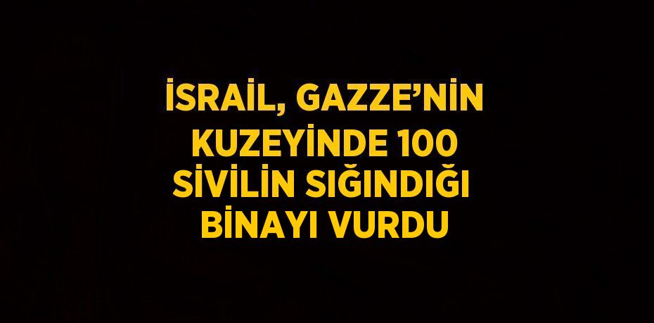 İSRAİL, GAZZE’NİN KUZEYİNDE 100 SİVİLİN SIĞINDIĞI BİNAYI VURDU