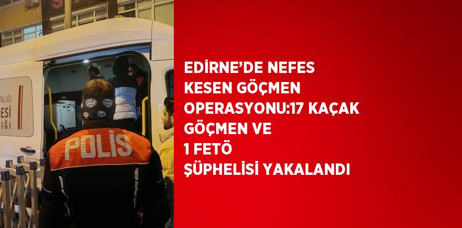 EDİRNE’DE NEFES KESEN GÖÇMEN OPERASYONU:17 KAÇAK GÖÇMEN VE 1 FETÖ ŞÜPHELİSİ YAKALANDI