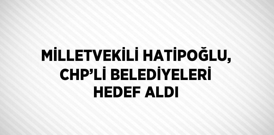 MİLLETVEKİLİ HATİPOĞLU, CHP’Lİ BELEDİYELERİ HEDEF ALDI