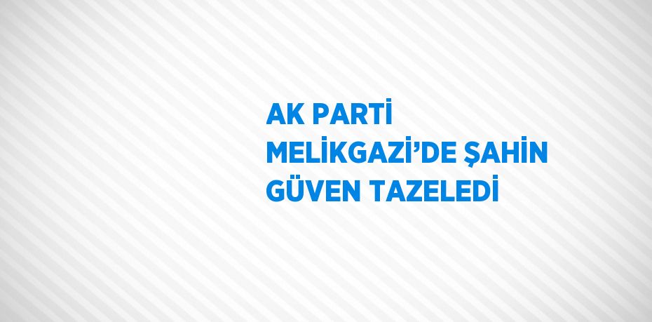 AK PARTİ MELİKGAZİ’DE ŞAHİN GÜVEN TAZELEDİ