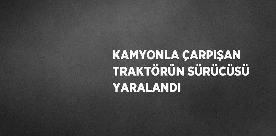 KAMYONLA ÇARPIŞAN TRAKTÖRÜN SÜRÜCÜSÜ YARALANDI