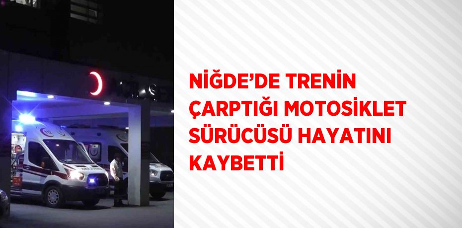 NİĞDE’DE TRENİN ÇARPTIĞI MOTOSİKLET SÜRÜCÜSÜ HAYATINI KAYBETTİ