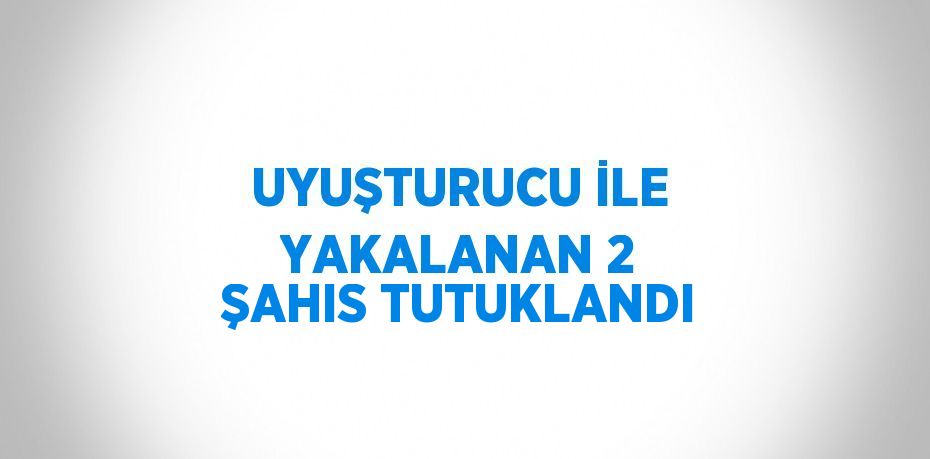 UYUŞTURUCU İLE YAKALANAN 2 ŞAHIS TUTUKLANDI