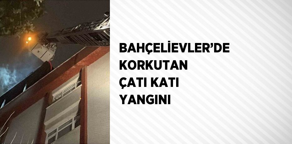 BAHÇELİEVLER’DE KORKUTAN ÇATI KATI YANGINI