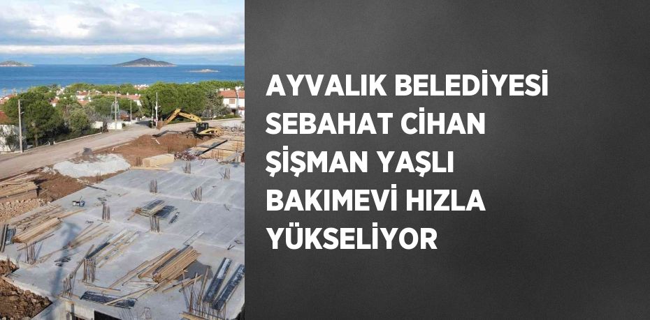 AYVALIK BELEDİYESİ SEBAHAT CİHAN ŞİŞMAN YAŞLI BAKIMEVİ HIZLA YÜKSELİYOR