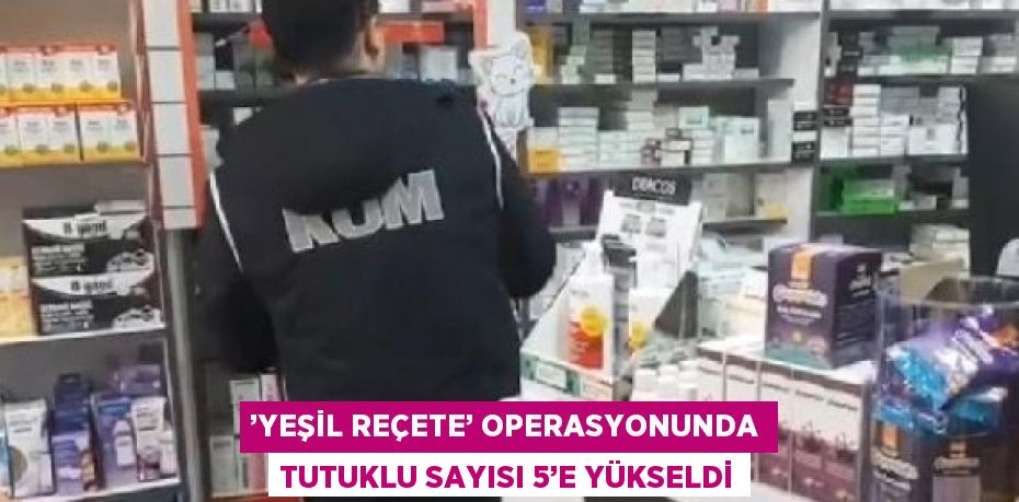 ’YEŞİL REÇETE’ OPERASYONUNDA TUTUKLU SAYISI 5’E YÜKSELDİ