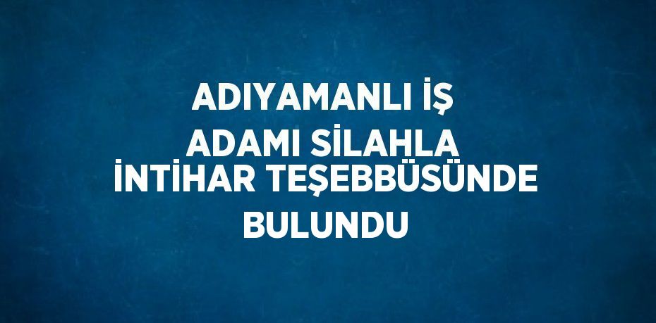 ADIYAMANLI İŞ ADAMI SİLAHLA İNTİHAR TEŞEBBÜSÜNDE BULUNDU