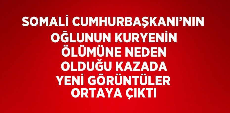 SOMALİ CUMHURBAŞKANI’NIN OĞLUNUN KURYENİN ÖLÜMÜNE NEDEN OLDUĞU KAZADA YENİ GÖRÜNTÜLER ORTAYA ÇIKTI