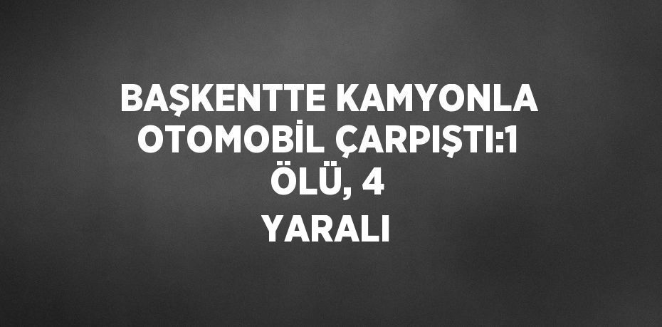 BAŞKENTTE KAMYONLA OTOMOBİL ÇARPIŞTI:1 ÖLÜ, 4 YARALI