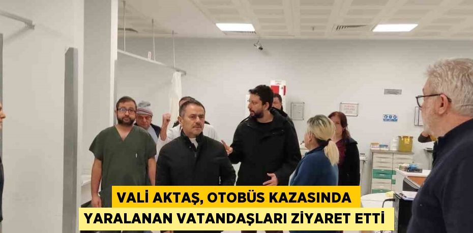 VALİ AKTAŞ, OTOBÜS KAZASINDA YARALANAN VATANDAŞLARI ZİYARET ETTİ