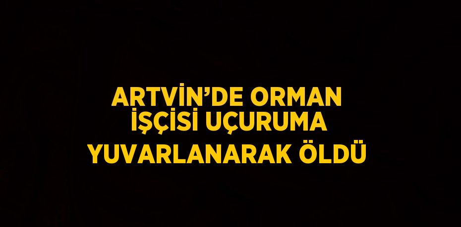 ARTVİN’DE ORMAN İŞÇİSİ UÇURUMA YUVARLANARAK ÖLDÜ