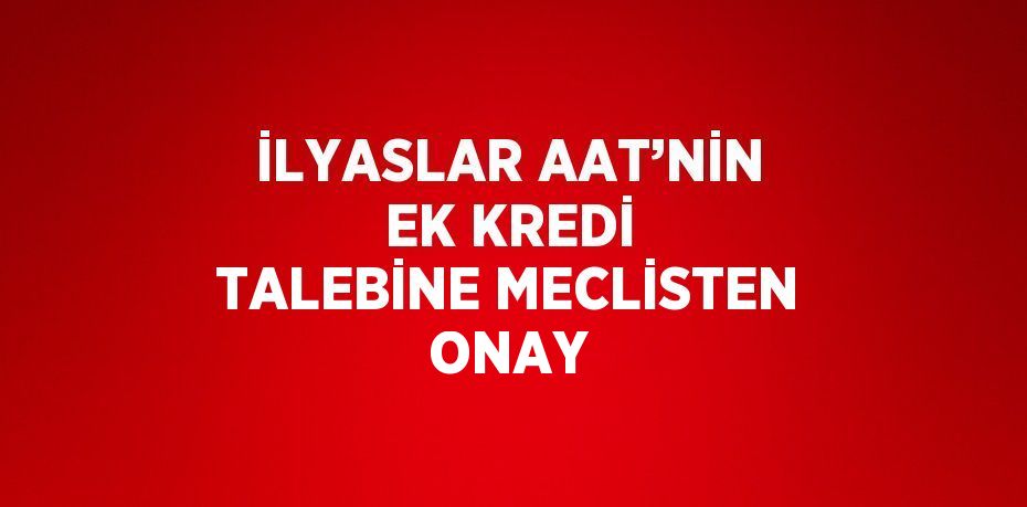 İLYASLAR AAT’NİN EK KREDİ TALEBİNE MECLİSTEN ONAY