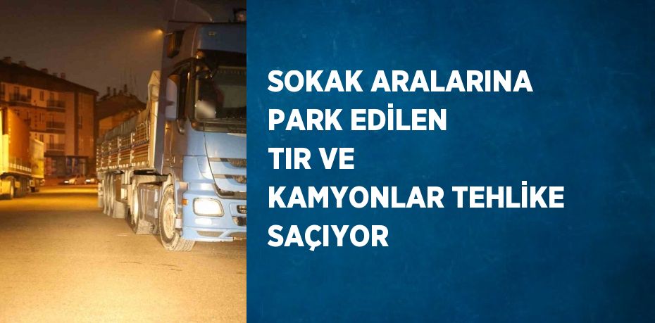 SOKAK ARALARINA PARK EDİLEN TIR VE KAMYONLAR TEHLİKE SAÇIYOR