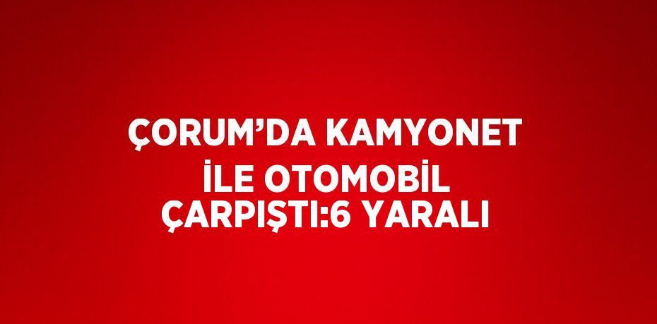 ÇORUM’DA KAMYONET İLE OTOMOBİL ÇARPIŞTI:6 YARALI